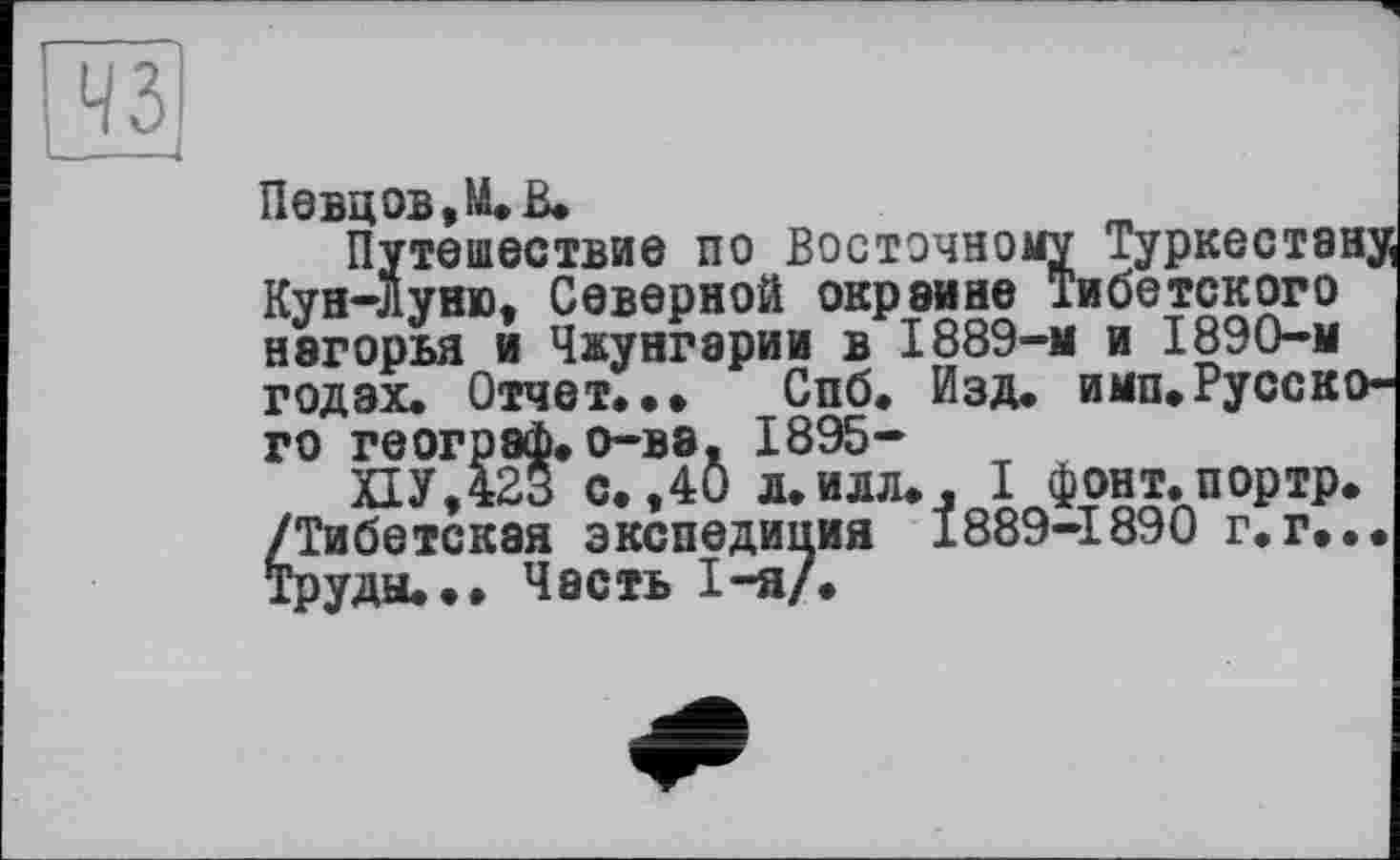 ﻿Певцов, М. В.
Путешествие по Восточному Туркестану Кун-Луню, Северной окраине Тибетского нагорья и Чжунгарии в 1889-м и 1890-м годах. Отчет.., Спб. Изд. имп.Русского географ.о-ва. 1895-
ПУ,423 с.,40 л.илл., I фонт.портр. /Тибетская экспедиция 1889-1890 г.г... Труды... Часть 1-я/.